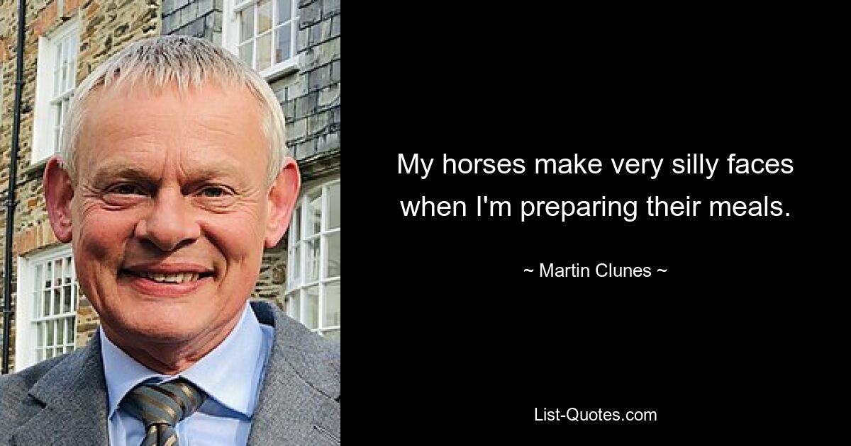 My horses make very silly faces when I'm preparing their meals. — © Martin Clunes