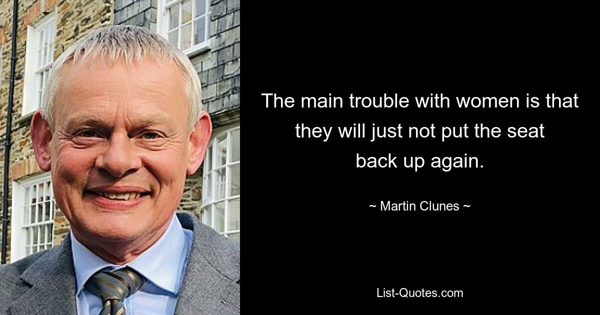 The main trouble with women is that they will just not put the seat back up again. — © Martin Clunes