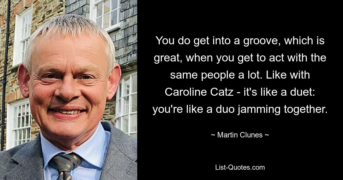 You do get into a groove, which is great, when you get to act with the same people a lot. Like with Caroline Catz - it's like a duet: you're like a duo jamming together. — © Martin Clunes