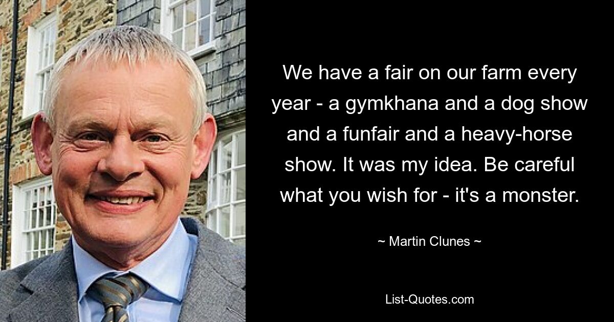 We have a fair on our farm every year - a gymkhana and a dog show and a funfair and a heavy-horse show. It was my idea. Be careful what you wish for - it's a monster. — © Martin Clunes