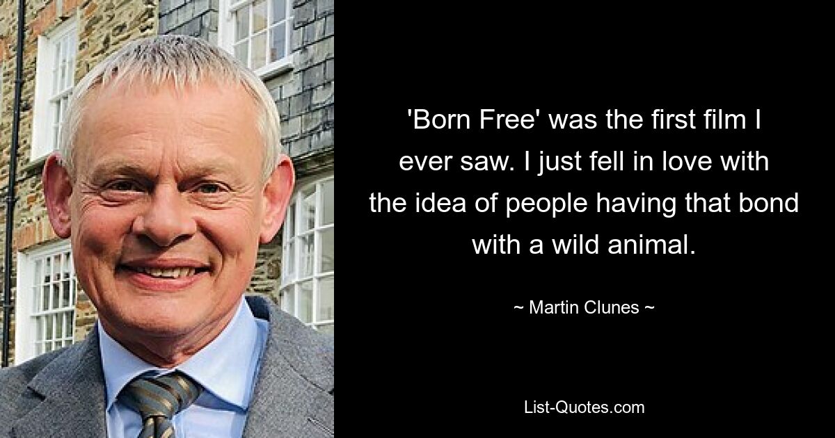 'Born Free' was the first film I ever saw. I just fell in love with the idea of people having that bond with a wild animal. — © Martin Clunes