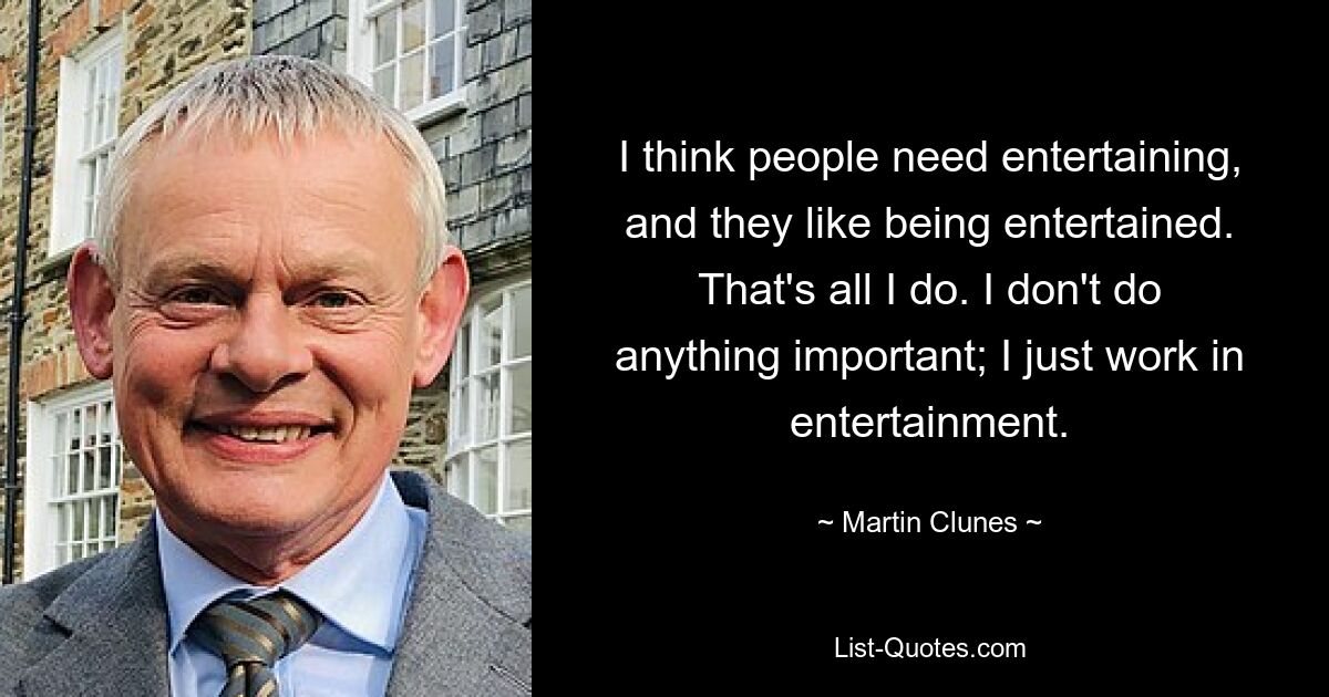 I think people need entertaining, and they like being entertained. That's all I do. I don't do anything important; I just work in entertainment. — © Martin Clunes