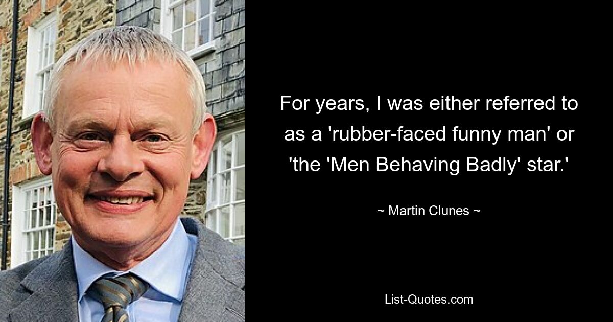 For years, I was either referred to as a 'rubber-faced funny man' or 'the 'Men Behaving Badly' star.' — © Martin Clunes