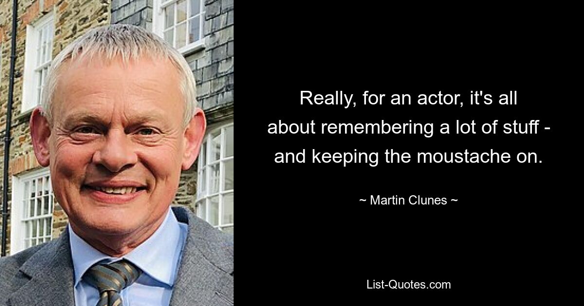 Really, for an actor, it's all about remembering a lot of stuff - and keeping the moustache on. — © Martin Clunes