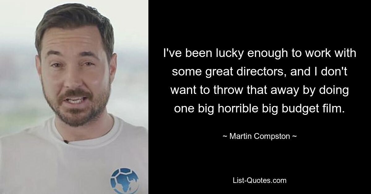 I've been lucky enough to work with some great directors, and I don't want to throw that away by doing one big horrible big budget film. — © Martin Compston