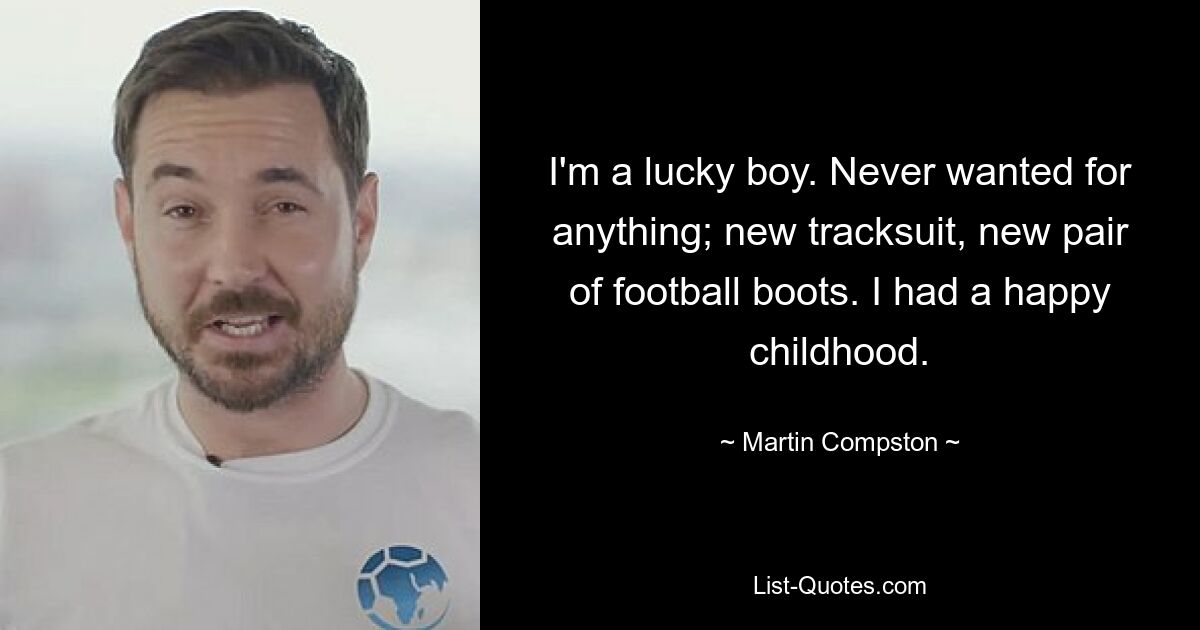 I'm a lucky boy. Never wanted for anything; new tracksuit, new pair of football boots. I had a happy childhood. — © Martin Compston