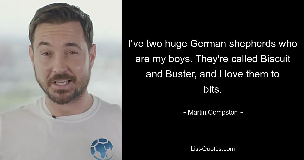 I've two huge German shepherds who are my boys. They're called Biscuit and Buster, and I love them to bits. — © Martin Compston