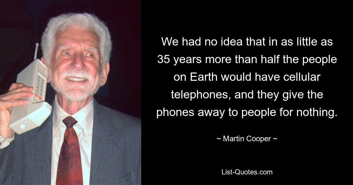 We had no idea that in as little as 35 years more than half the people on Earth would have cellular telephones, and they give the phones away to people for nothing. — © Martin Cooper