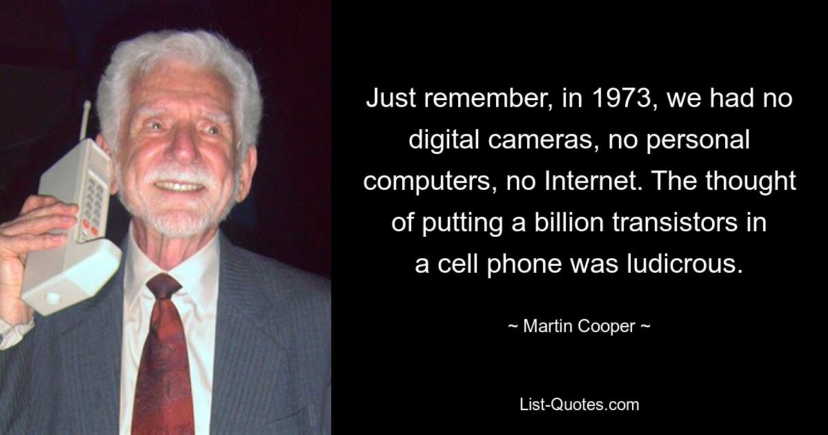 Just remember, in 1973, we had no digital cameras, no personal computers, no Internet. The thought of putting a billion transistors in a cell phone was ludicrous. — © Martin Cooper