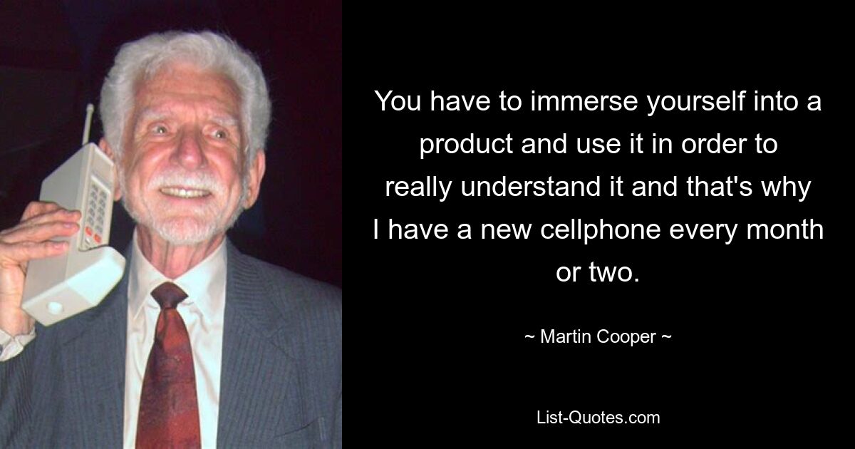 You have to immerse yourself into a product and use it in order to really understand it and that's why I have a new cellphone every month or two. — © Martin Cooper