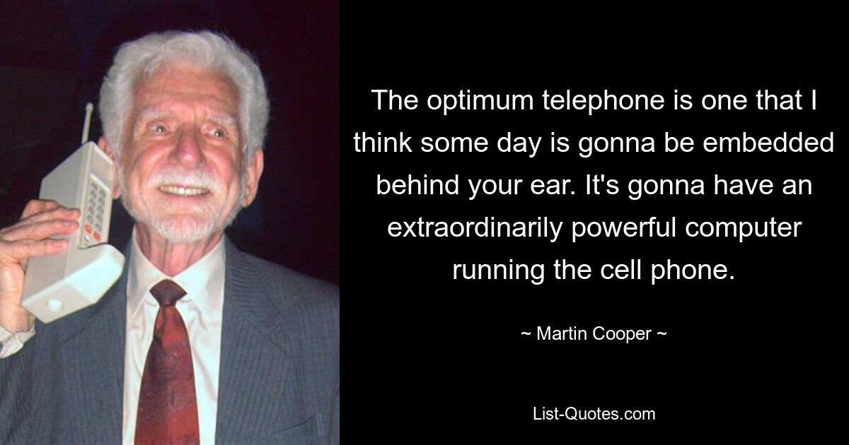 The optimum telephone is one that I think some day is gonna be embedded behind your ear. It's gonna have an extraordinarily powerful computer running the cell phone. — © Martin Cooper