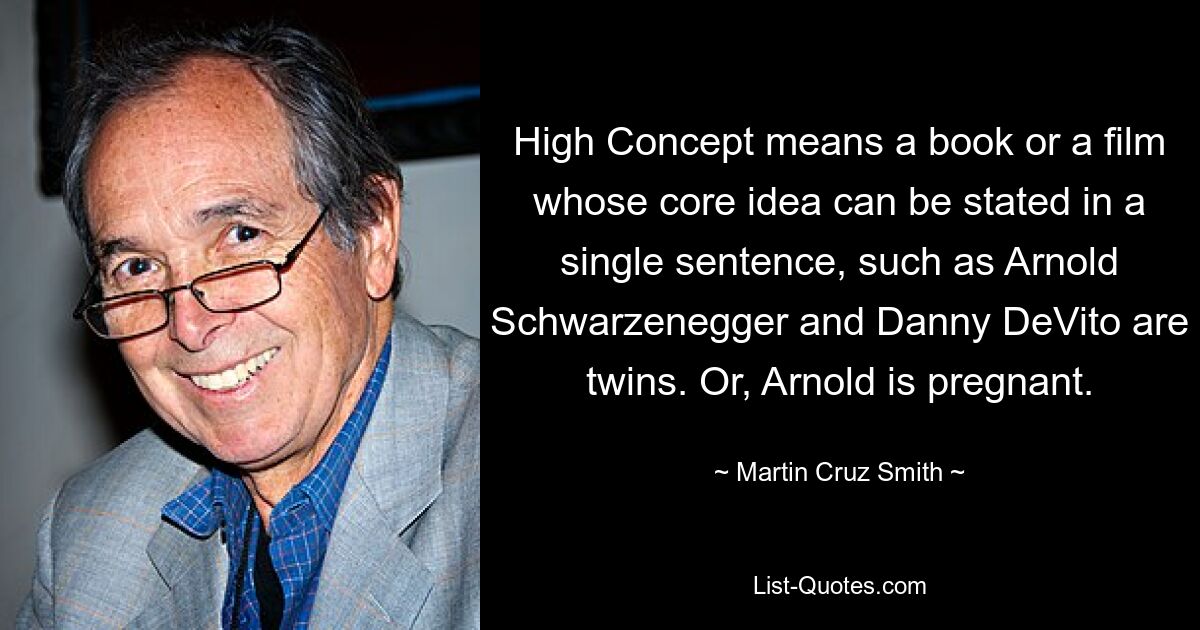 High Concept means a book or a film whose core idea can be stated in a single sentence, such as Arnold Schwarzenegger and Danny DeVito are twins. Or, Arnold is pregnant. — © Martin Cruz Smith