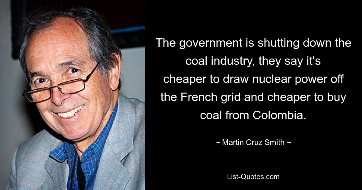 The government is shutting down the coal industry, they say it's cheaper to draw nuclear power off the French grid and cheaper to buy coal from Colombia. — © Martin Cruz Smith