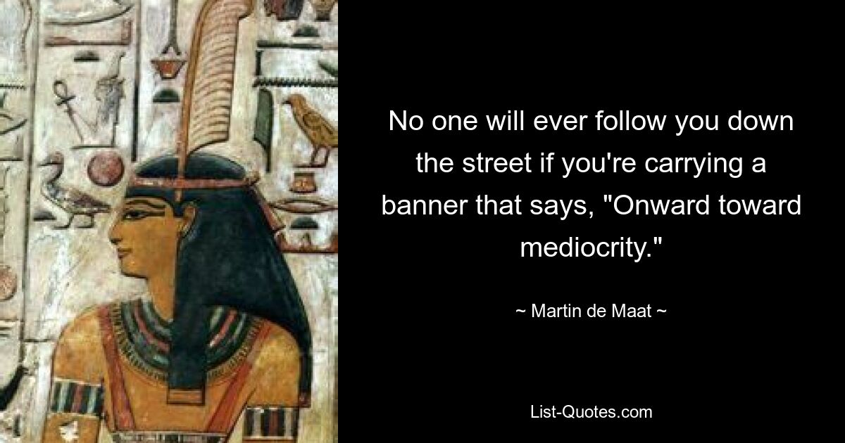 No one will ever follow you down the street if you're carrying a banner that says, "Onward toward mediocrity." — © Martin de Maat