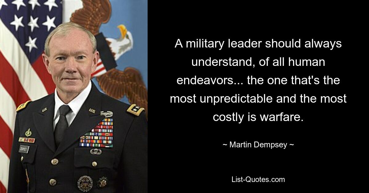 A military leader should always understand, of all human endeavors... the one that's the most unpredictable and the most costly is warfare. — © Martin Dempsey