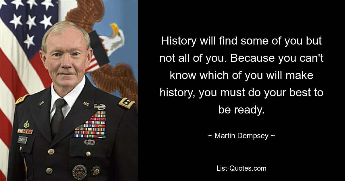 History will find some of you but not all of you. Because you can't know which of you will make history, you must do your best to be ready. — © Martin Dempsey