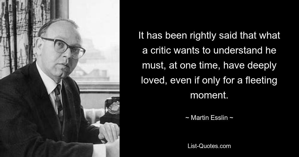 It has been rightly said that what a critic wants to understand he must, at one time, have deeply loved, even if only for a fleeting moment. — © Martin Esslin