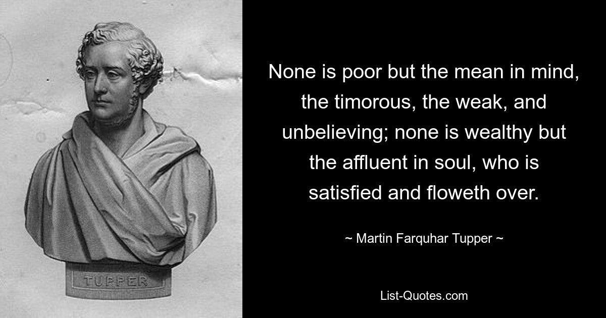 None is poor but the mean in mind, the timorous, the weak, and unbelieving; none is wealthy but the affluent in soul, who is satisfied and floweth over. — © Martin Farquhar Tupper