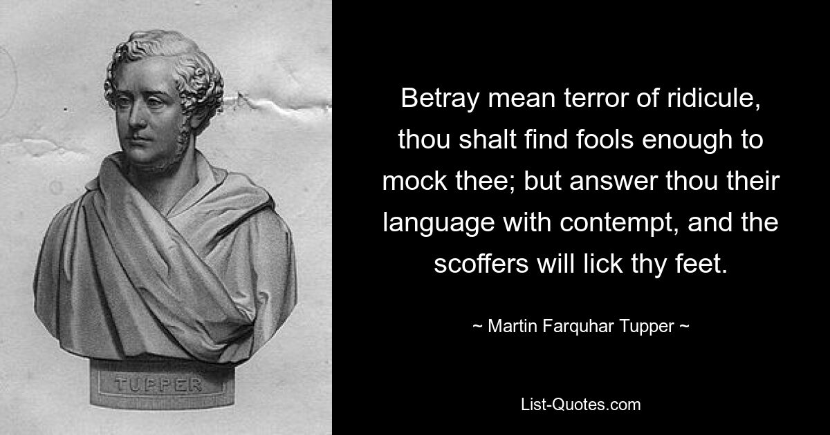 Betray mean terror of ridicule, thou shalt find fools enough to mock thee; but answer thou their language with contempt, and the scoffers will lick thy feet. — © Martin Farquhar Tupper