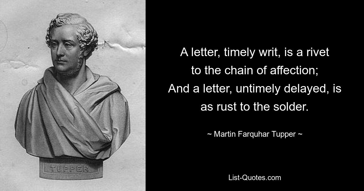 A letter, timely writ, is a rivet to the chain of affection;
And a letter, untimely delayed, is as rust to the solder. — © Martin Farquhar Tupper