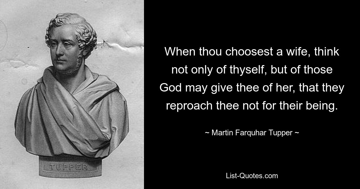 When thou choosest a wife, think not only of thyself, but of those God may give thee of her, that they reproach thee not for their being. — © Martin Farquhar Tupper