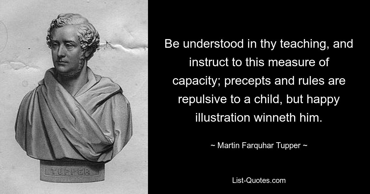 Be understood in thy teaching, and instruct to this measure of capacity; precepts and rules are repulsive to a child, but happy illustration winneth him. — © Martin Farquhar Tupper