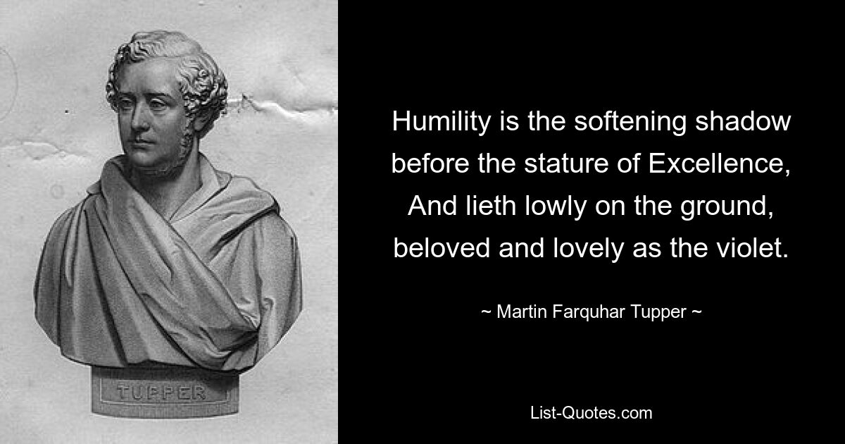 Humility is the softening shadow before the stature of Excellence, And lieth lowly on the ground, beloved and lovely as the violet. — © Martin Farquhar Tupper