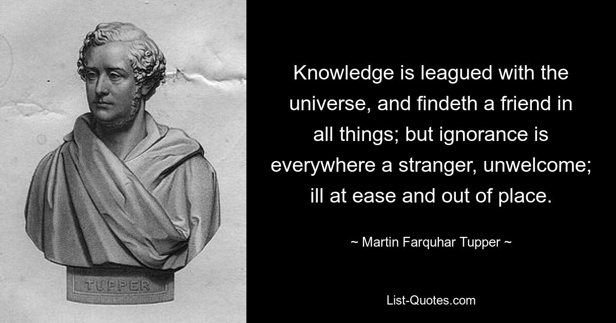 Knowledge is leagued with the universe, and findeth a friend in all things; but ignorance is everywhere a stranger, unwelcome; ill at ease and out of place. — © Martin Farquhar Tupper