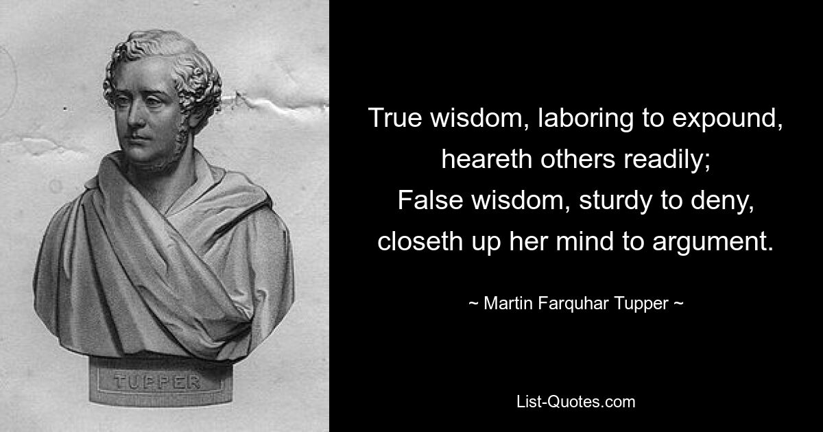 True wisdom, laboring to expound, heareth others readily;
False wisdom, sturdy to deny, closeth up her mind to argument. — © Martin Farquhar Tupper