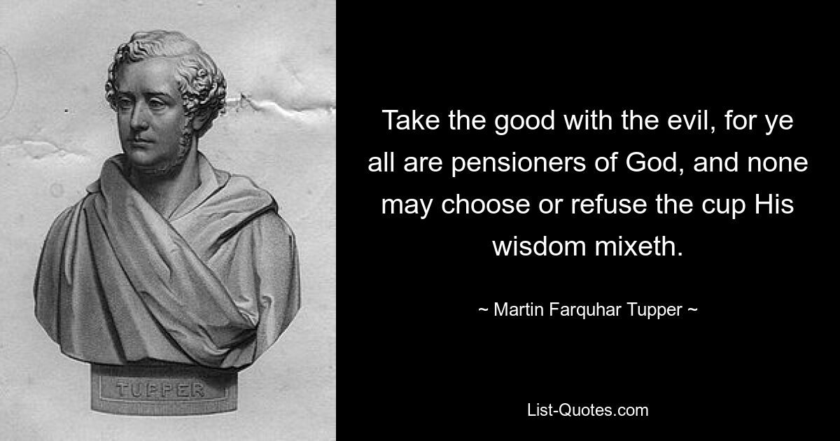 Take the good with the evil, for ye all are pensioners of God, and none may choose or refuse the cup His wisdom mixeth. — © Martin Farquhar Tupper