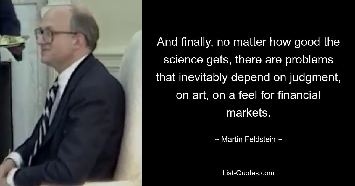 And finally, no matter how good the science gets, there are problems that inevitably depend on judgment, on art, on a feel for financial markets. — © Martin Feldstein