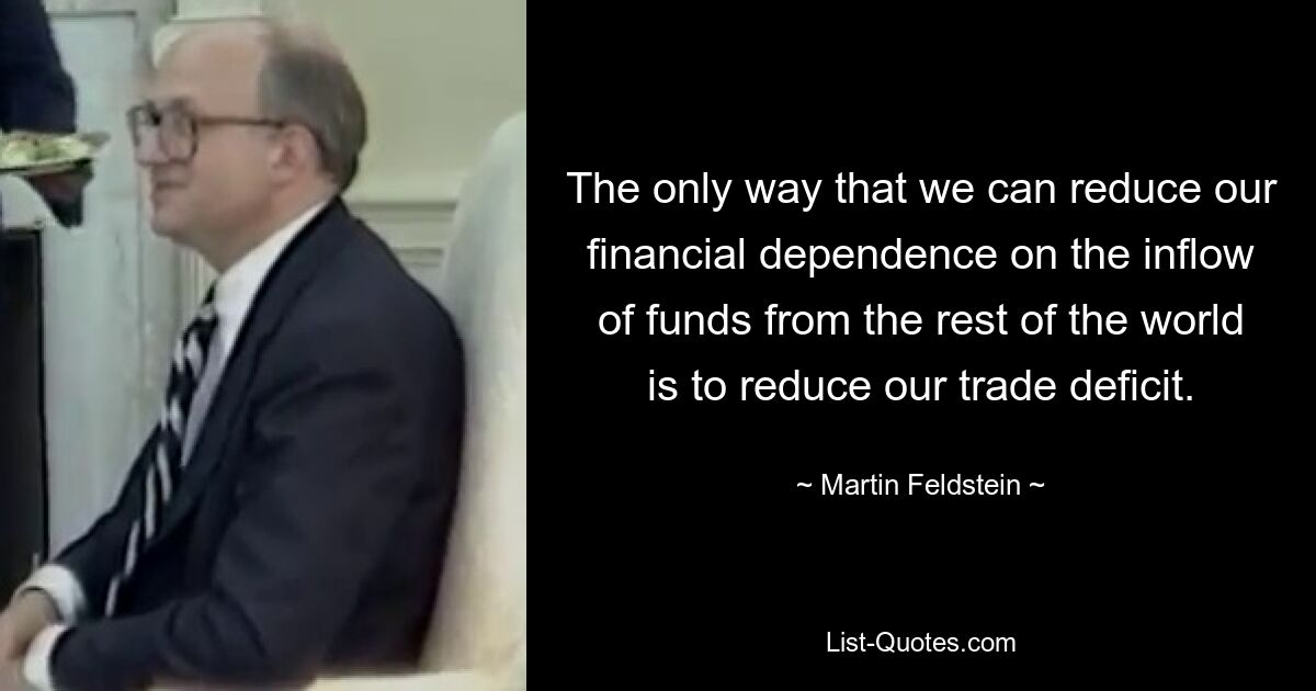 The only way that we can reduce our financial dependence on the inflow of funds from the rest of the world is to reduce our trade deficit. — © Martin Feldstein