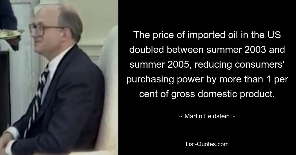 The price of imported oil in the US doubled between summer 2003 and summer 2005, reducing consumers' purchasing power by more than 1 per cent of gross domestic product. — © Martin Feldstein