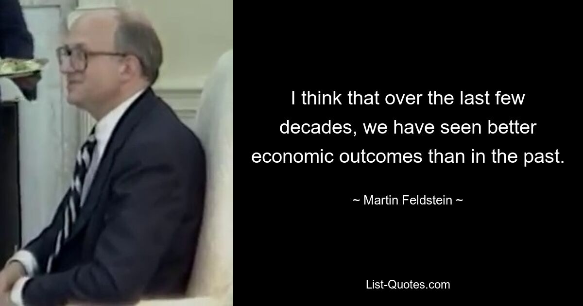 I think that over the last few decades, we have seen better economic outcomes than in the past. — © Martin Feldstein