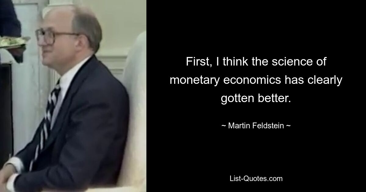 First, I think the science of monetary economics has clearly gotten better. — © Martin Feldstein