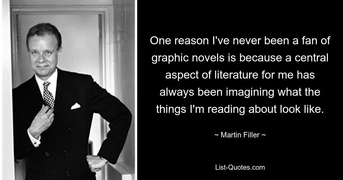 One reason I've never been a fan of graphic novels is because a central aspect of literature for me has always been imagining what the things I'm reading about look like. — © Martin Filler