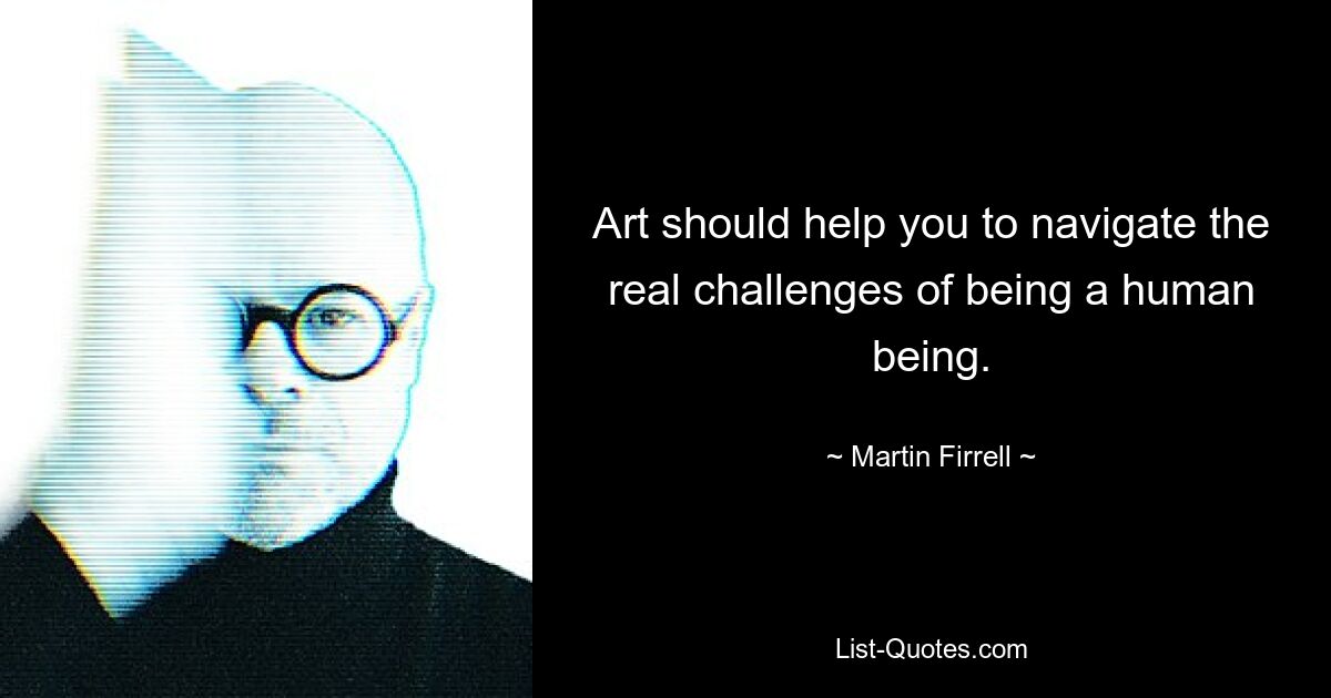 Art should help you to navigate the real challenges of being a human being. — © Martin Firrell