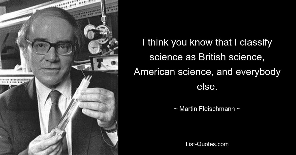 I think you know that I classify science as British science, American science, and everybody else. — © Martin Fleischmann