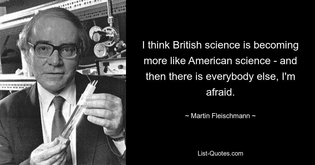 I think British science is becoming more like American science - and then there is everybody else, I'm afraid. — © Martin Fleischmann