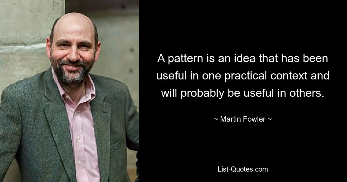 A pattern is an idea that has been useful in one practical context and will probably be useful in others. — © Martin Fowler