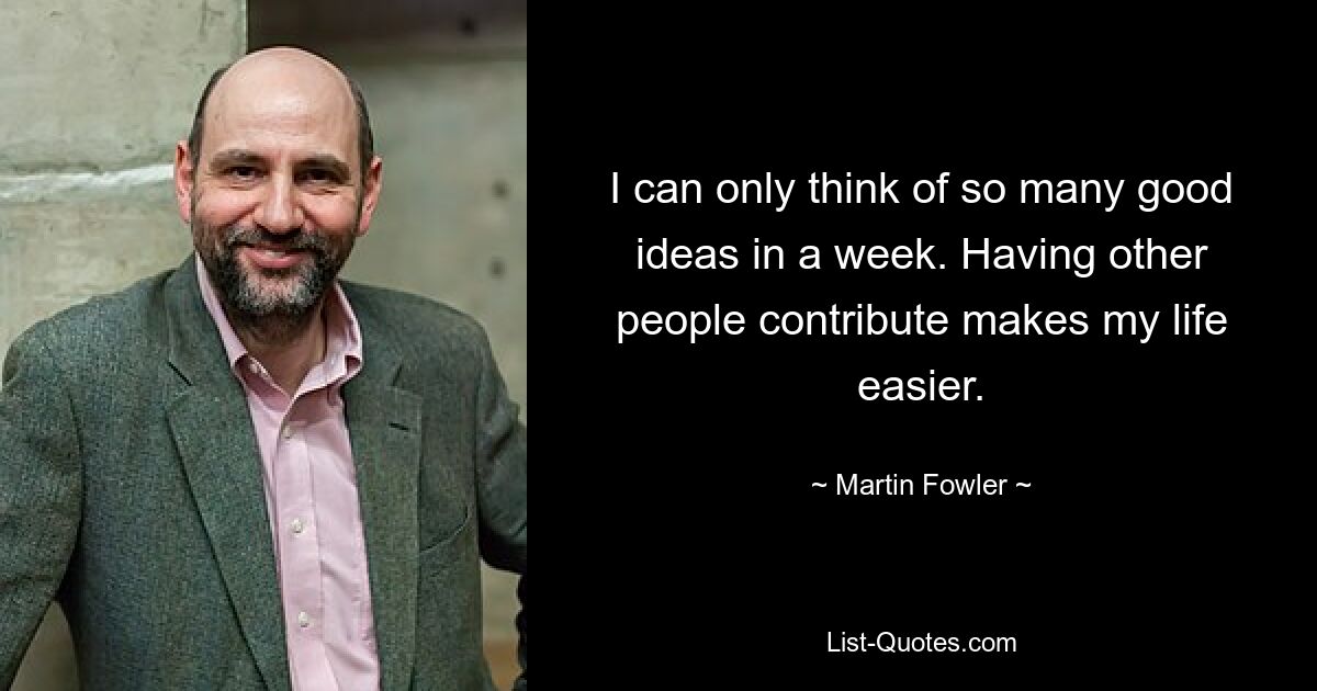 I can only think of so many good ideas in a week. Having other people contribute makes my life easier. — © Martin Fowler