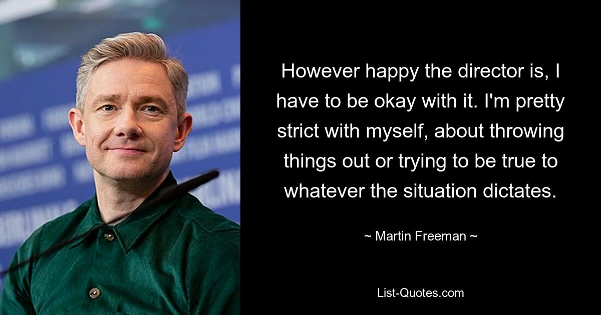 However happy the director is, I have to be okay with it. I'm pretty strict with myself, about throwing things out or trying to be true to whatever the situation dictates. — © Martin Freeman