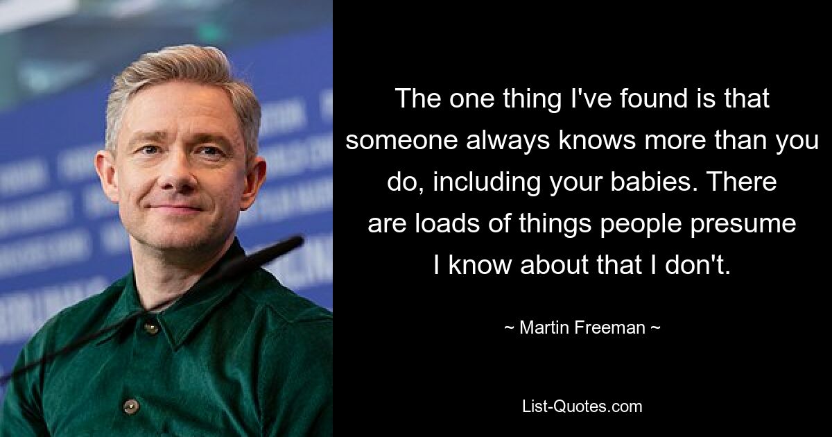 The one thing I've found is that someone always knows more than you do, including your babies. There are loads of things people presume I know about that I don't. — © Martin Freeman