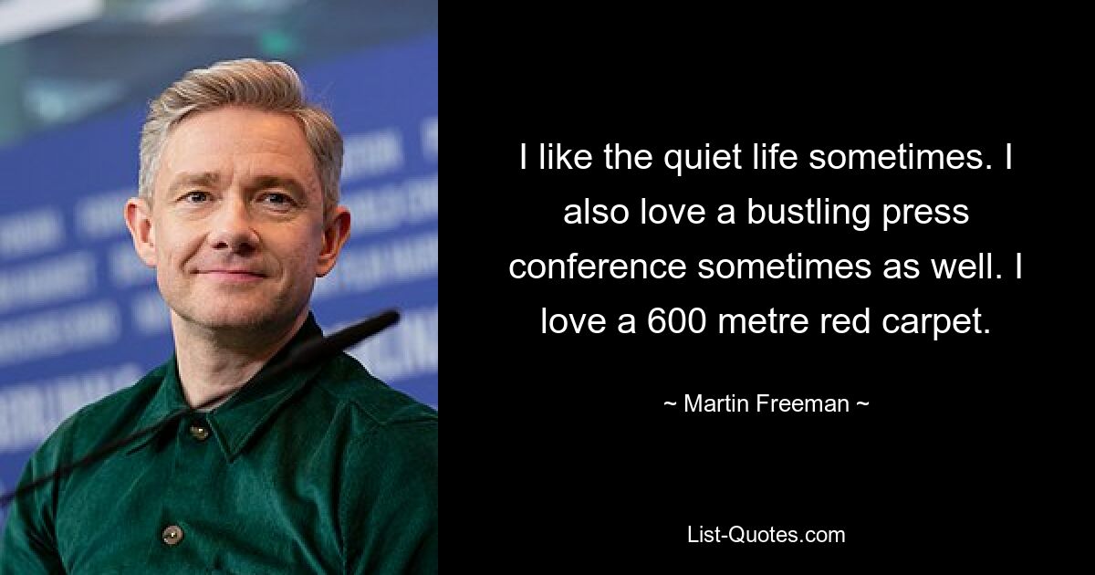 I like the quiet life sometimes. I also love a bustling press conference sometimes as well. I love a 600 metre red carpet. — © Martin Freeman