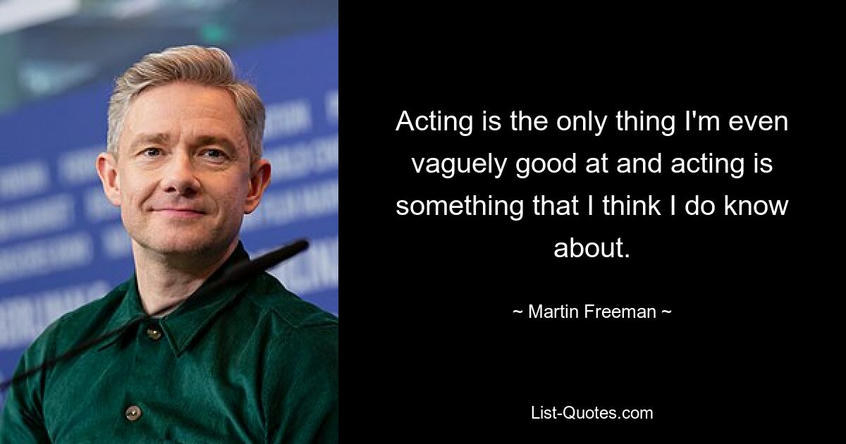 Acting is the only thing I'm even vaguely good at and acting is something that I think I do know about. — © Martin Freeman