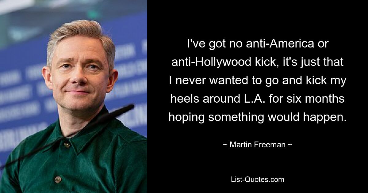 I've got no anti-America or anti-Hollywood kick, it's just that I never wanted to go and kick my heels around L.A. for six months hoping something would happen. — © Martin Freeman