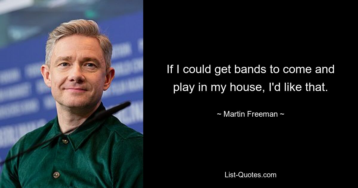 If I could get bands to come and play in my house, I'd like that. — © Martin Freeman