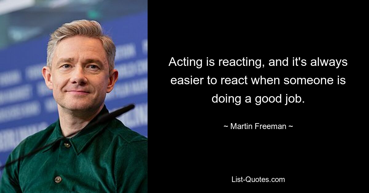 Acting is reacting, and it's always easier to react when someone is doing a good job. — © Martin Freeman