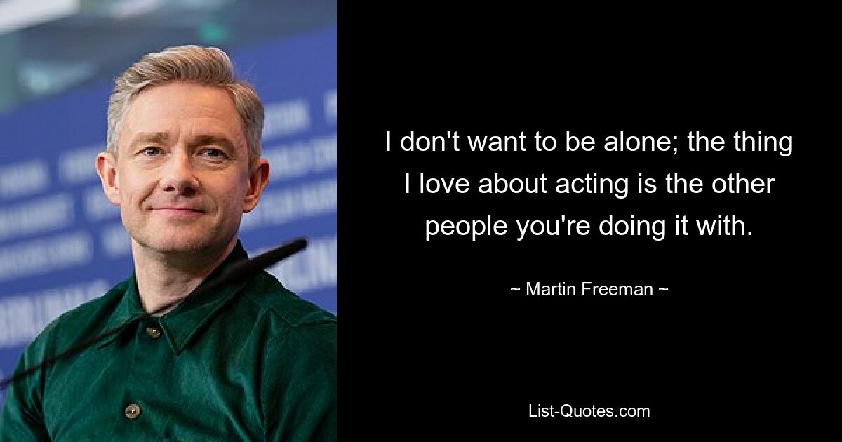 I don't want to be alone; the thing I love about acting is the other people you're doing it with. — © Martin Freeman