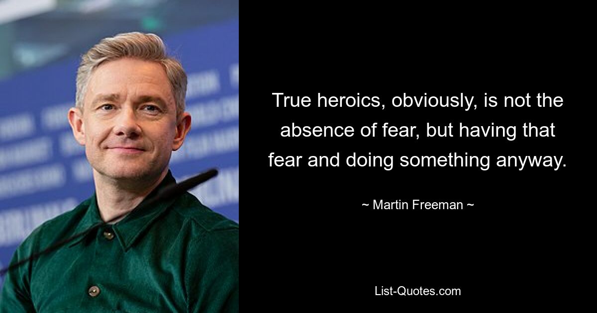 True heroics, obviously, is not the absence of fear, but having that fear and doing something anyway. — © Martin Freeman